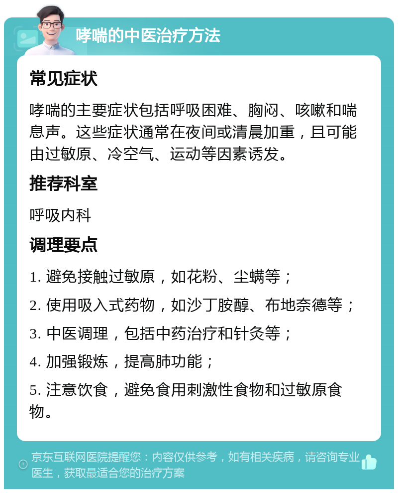 哮喘的中医治疗方法 常见症状 哮喘的主要症状包括呼吸困难、胸闷、咳嗽和喘息声。这些症状通常在夜间或清晨加重，且可能由过敏原、冷空气、运动等因素诱发。 推荐科室 呼吸内科 调理要点 1. 避免接触过敏原，如花粉、尘螨等； 2. 使用吸入式药物，如沙丁胺醇、布地奈德等； 3. 中医调理，包括中药治疗和针灸等； 4. 加强锻炼，提高肺功能； 5. 注意饮食，避免食用刺激性食物和过敏原食物。