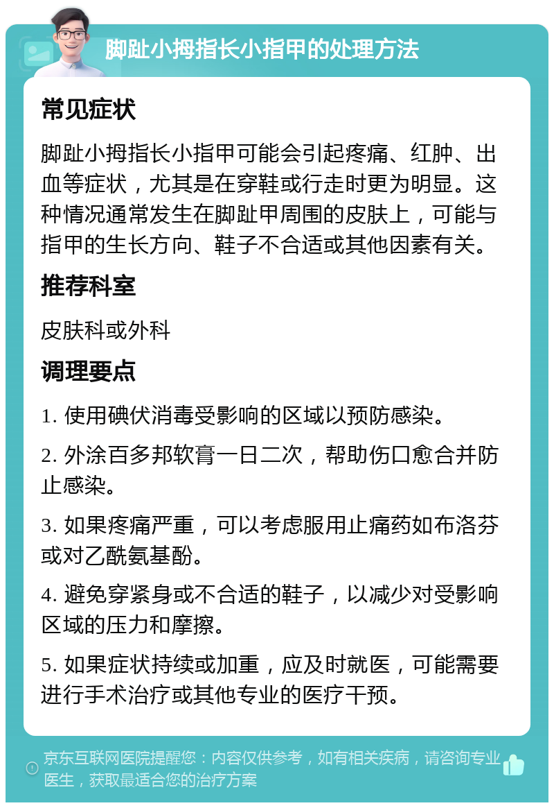 脚趾小拇指长小指甲的处理方法 常见症状 脚趾小拇指长小指甲可能会引起疼痛、红肿、出血等症状，尤其是在穿鞋或行走时更为明显。这种情况通常发生在脚趾甲周围的皮肤上，可能与指甲的生长方向、鞋子不合适或其他因素有关。 推荐科室 皮肤科或外科 调理要点 1. 使用碘伏消毒受影响的区域以预防感染。 2. 外涂百多邦软膏一日二次，帮助伤口愈合并防止感染。 3. 如果疼痛严重，可以考虑服用止痛药如布洛芬或对乙酰氨基酚。 4. 避免穿紧身或不合适的鞋子，以减少对受影响区域的压力和摩擦。 5. 如果症状持续或加重，应及时就医，可能需要进行手术治疗或其他专业的医疗干预。