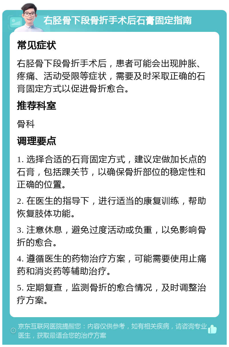 右胫骨下段骨折手术后石膏固定指南 常见症状 右胫骨下段骨折手术后，患者可能会出现肿胀、疼痛、活动受限等症状，需要及时采取正确的石膏固定方式以促进骨折愈合。 推荐科室 骨科 调理要点 1. 选择合适的石膏固定方式，建议定做加长点的石膏，包括踝关节，以确保骨折部位的稳定性和正确的位置。 2. 在医生的指导下，进行适当的康复训练，帮助恢复肢体功能。 3. 注意休息，避免过度活动或负重，以免影响骨折的愈合。 4. 遵循医生的药物治疗方案，可能需要使用止痛药和消炎药等辅助治疗。 5. 定期复查，监测骨折的愈合情况，及时调整治疗方案。