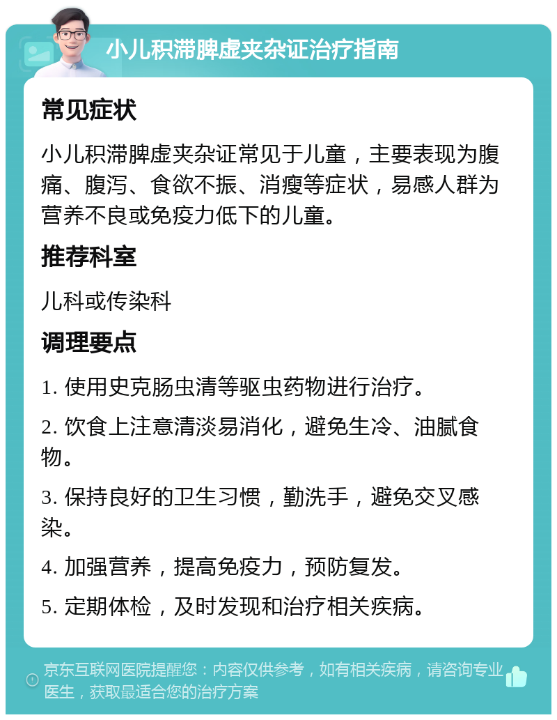 小儿积滞脾虚夹杂证治疗指南 常见症状 小儿积滞脾虚夹杂证常见于儿童，主要表现为腹痛、腹泻、食欲不振、消瘦等症状，易感人群为营养不良或免疫力低下的儿童。 推荐科室 儿科或传染科 调理要点 1. 使用史克肠虫清等驱虫药物进行治疗。 2. 饮食上注意清淡易消化，避免生冷、油腻食物。 3. 保持良好的卫生习惯，勤洗手，避免交叉感染。 4. 加强营养，提高免疫力，预防复发。 5. 定期体检，及时发现和治疗相关疾病。