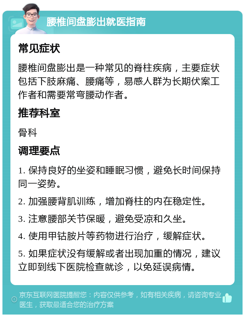 腰椎间盘膨出就医指南 常见症状 腰椎间盘膨出是一种常见的脊柱疾病，主要症状包括下肢麻痛、腰痛等，易感人群为长期伏案工作者和需要常弯腰动作者。 推荐科室 骨科 调理要点 1. 保持良好的坐姿和睡眠习惯，避免长时间保持同一姿势。 2. 加强腰背肌训练，增加脊柱的内在稳定性。 3. 注意腰部关节保暖，避免受凉和久坐。 4. 使用甲钴胺片等药物进行治疗，缓解症状。 5. 如果症状没有缓解或者出现加重的情况，建议立即到线下医院检查就诊，以免延误病情。