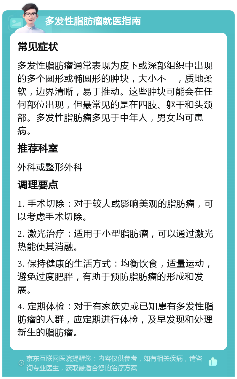 多发性脂肪瘤就医指南 常见症状 多发性脂肪瘤通常表现为皮下或深部组织中出现的多个圆形或椭圆形的肿块，大小不一，质地柔软，边界清晰，易于推动。这些肿块可能会在任何部位出现，但最常见的是在四肢、躯干和头颈部。多发性脂肪瘤多见于中年人，男女均可患病。 推荐科室 外科或整形外科 调理要点 1. 手术切除：对于较大或影响美观的脂肪瘤，可以考虑手术切除。 2. 激光治疗：适用于小型脂肪瘤，可以通过激光热能使其消融。 3. 保持健康的生活方式：均衡饮食，适量运动，避免过度肥胖，有助于预防脂肪瘤的形成和发展。 4. 定期体检：对于有家族史或已知患有多发性脂肪瘤的人群，应定期进行体检，及早发现和处理新生的脂肪瘤。