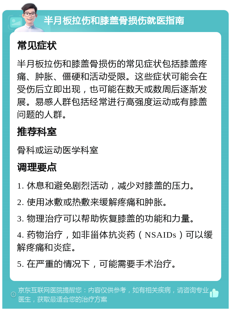 半月板拉伤和膝盖骨损伤就医指南 常见症状 半月板拉伤和膝盖骨损伤的常见症状包括膝盖疼痛、肿胀、僵硬和活动受限。这些症状可能会在受伤后立即出现，也可能在数天或数周后逐渐发展。易感人群包括经常进行高强度运动或有膝盖问题的人群。 推荐科室 骨科或运动医学科室 调理要点 1. 休息和避免剧烈活动，减少对膝盖的压力。 2. 使用冰敷或热敷来缓解疼痛和肿胀。 3. 物理治疗可以帮助恢复膝盖的功能和力量。 4. 药物治疗，如非甾体抗炎药（NSAIDs）可以缓解疼痛和炎症。 5. 在严重的情况下，可能需要手术治疗。