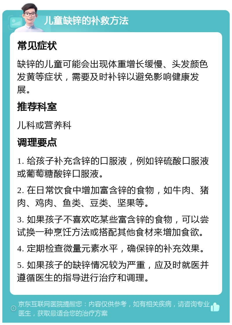 儿童缺锌的补救方法 常见症状 缺锌的儿童可能会出现体重增长缓慢、头发颜色发黄等症状，需要及时补锌以避免影响健康发展。 推荐科室 儿科或营养科 调理要点 1. 给孩子补充含锌的口服液，例如锌硫酸口服液或葡萄糖酸锌口服液。 2. 在日常饮食中增加富含锌的食物，如牛肉、猪肉、鸡肉、鱼类、豆类、坚果等。 3. 如果孩子不喜欢吃某些富含锌的食物，可以尝试换一种烹饪方法或搭配其他食材来增加食欲。 4. 定期检查微量元素水平，确保锌的补充效果。 5. 如果孩子的缺锌情况较为严重，应及时就医并遵循医生的指导进行治疗和调理。