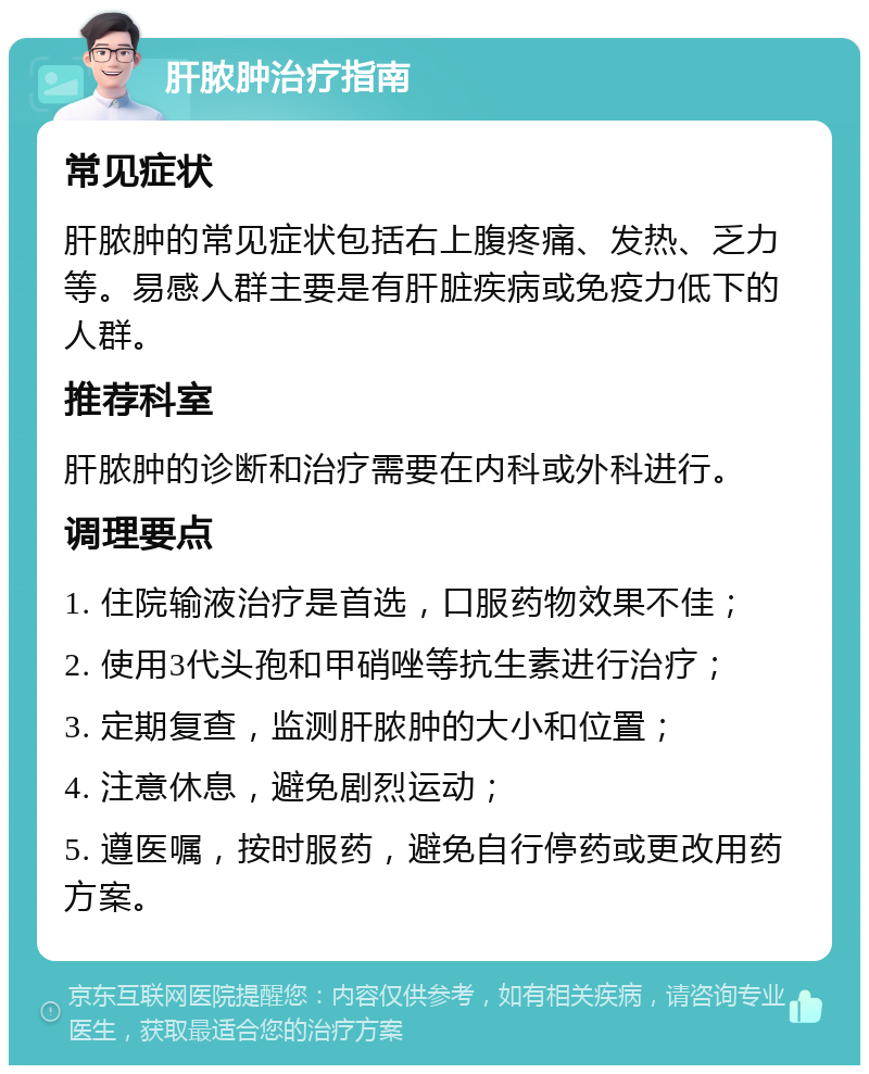 肝脓肿治疗指南 常见症状 肝脓肿的常见症状包括右上腹疼痛、发热、乏力等。易感人群主要是有肝脏疾病或免疫力低下的人群。 推荐科室 肝脓肿的诊断和治疗需要在内科或外科进行。 调理要点 1. 住院输液治疗是首选，口服药物效果不佳； 2. 使用3代头孢和甲硝唑等抗生素进行治疗； 3. 定期复查，监测肝脓肿的大小和位置； 4. 注意休息，避免剧烈运动； 5. 遵医嘱，按时服药，避免自行停药或更改用药方案。