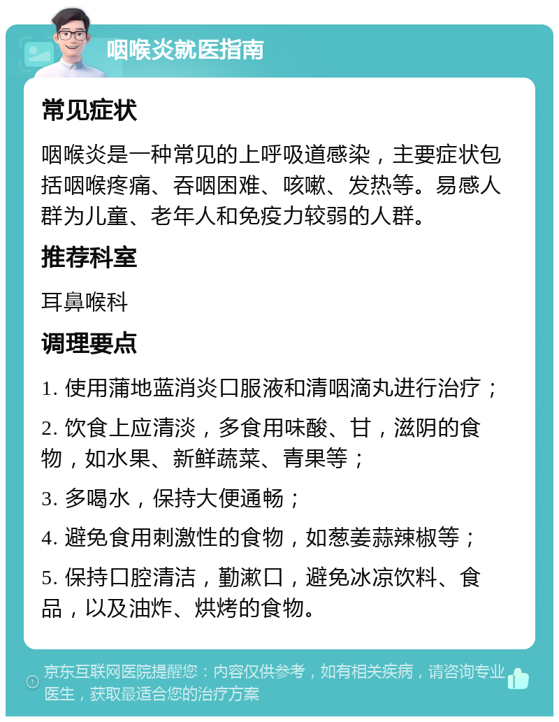 咽喉炎就医指南 常见症状 咽喉炎是一种常见的上呼吸道感染，主要症状包括咽喉疼痛、吞咽困难、咳嗽、发热等。易感人群为儿童、老年人和免疫力较弱的人群。 推荐科室 耳鼻喉科 调理要点 1. 使用蒲地蓝消炎口服液和清咽滴丸进行治疗； 2. 饮食上应清淡，多食用味酸、甘，滋阴的食物，如水果、新鲜蔬菜、青果等； 3. 多喝水，保持大便通畅； 4. 避免食用刺激性的食物，如葱姜蒜辣椒等； 5. 保持口腔清洁，勤漱口，避免冰凉饮料、食品，以及油炸、烘烤的食物。