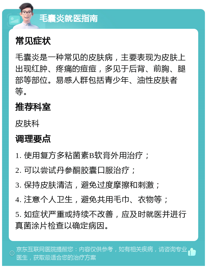 毛囊炎就医指南 常见症状 毛囊炎是一种常见的皮肤病，主要表现为皮肤上出现红肿、疼痛的痘痘，多见于后背、前胸、腿部等部位。易感人群包括青少年、油性皮肤者等。 推荐科室 皮肤科 调理要点 1. 使用复方多粘菌素B软膏外用治疗； 2. 可以尝试丹参酮胶囊口服治疗； 3. 保持皮肤清洁，避免过度摩擦和刺激； 4. 注意个人卫生，避免共用毛巾、衣物等； 5. 如症状严重或持续不改善，应及时就医并进行真菌涂片检查以确定病因。