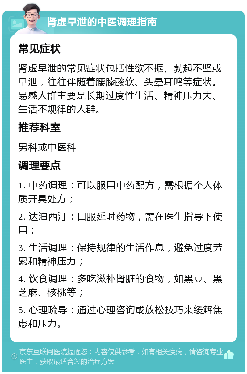 肾虚早泄的中医调理指南 常见症状 肾虚早泄的常见症状包括性欲不振、勃起不坚或早泄，往往伴随着腰膝酸软、头晕耳鸣等症状。易感人群主要是长期过度性生活、精神压力大、生活不规律的人群。 推荐科室 男科或中医科 调理要点 1. 中药调理：可以服用中药配方，需根据个人体质开具处方； 2. 达泊西汀：口服延时药物，需在医生指导下使用； 3. 生活调理：保持规律的生活作息，避免过度劳累和精神压力； 4. 饮食调理：多吃滋补肾脏的食物，如黑豆、黑芝麻、核桃等； 5. 心理疏导：通过心理咨询或放松技巧来缓解焦虑和压力。