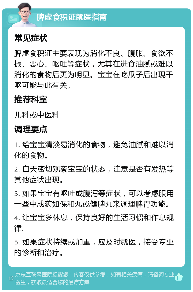 脾虚食积证就医指南 常见症状 脾虚食积证主要表现为消化不良、腹胀、食欲不振、恶心、呕吐等症状，尤其在进食油腻或难以消化的食物后更为明显。宝宝在吃瓜子后出现干呕可能与此有关。 推荐科室 儿科或中医科 调理要点 1. 给宝宝清淡易消化的食物，避免油腻和难以消化的食物。 2. 白天密切观察宝宝的状态，注意是否有发热等其他症状出现。 3. 如果宝宝有呕吐或腹泻等症状，可以考虑服用一些中成药如保和丸或健脾丸来调理脾胃功能。 4. 让宝宝多休息，保持良好的生活习惯和作息规律。 5. 如果症状持续或加重，应及时就医，接受专业的诊断和治疗。