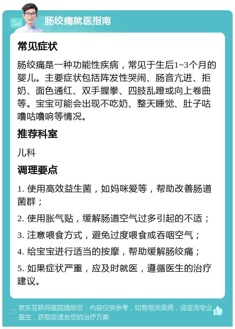 肠绞痛就医指南 常见症状 肠绞痛是一种功能性疾病，常见于生后1~3个月的婴儿。主要症状包括阵发性哭闹、肠音亢进、拒奶、面色通红、双手握拳、四肢乱蹬或向上卷曲等。宝宝可能会出现不吃奶、整天睡觉、肚子咕噜咕噜响等情况。 推荐科室 儿科 调理要点 1. 使用高效益生菌，如妈咪爱等，帮助改善肠道菌群； 2. 使用胀气贴，缓解肠道空气过多引起的不适； 3. 注意喂食方式，避免过度喂食或吞咽空气； 4. 给宝宝进行适当的按摩，帮助缓解肠绞痛； 5. 如果症状严重，应及时就医，遵循医生的治疗建议。