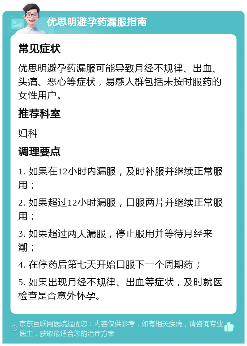 优思明避孕药漏服指南 常见症状 优思明避孕药漏服可能导致月经不规律、出血、头痛、恶心等症状，易感人群包括未按时服药的女性用户。 推荐科室 妇科 调理要点 1. 如果在12小时内漏服，及时补服并继续正常服用； 2. 如果超过12小时漏服，口服两片并继续正常服用； 3. 如果超过两天漏服，停止服用并等待月经来潮； 4. 在停药后第七天开始口服下一个周期药； 5. 如果出现月经不规律、出血等症状，及时就医检查是否意外怀孕。