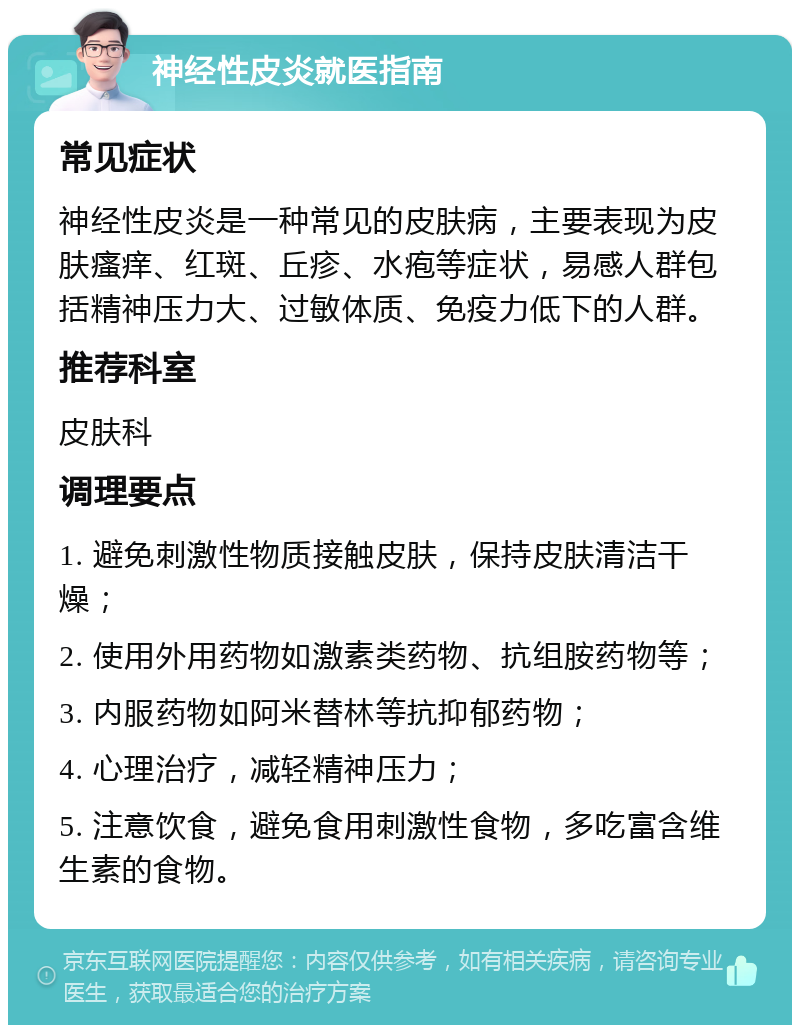 神经性皮炎就医指南 常见症状 神经性皮炎是一种常见的皮肤病，主要表现为皮肤瘙痒、红斑、丘疹、水疱等症状，易感人群包括精神压力大、过敏体质、免疫力低下的人群。 推荐科室 皮肤科 调理要点 1. 避免刺激性物质接触皮肤，保持皮肤清洁干燥； 2. 使用外用药物如激素类药物、抗组胺药物等； 3. 内服药物如阿米替林等抗抑郁药物； 4. 心理治疗，减轻精神压力； 5. 注意饮食，避免食用刺激性食物，多吃富含维生素的食物。