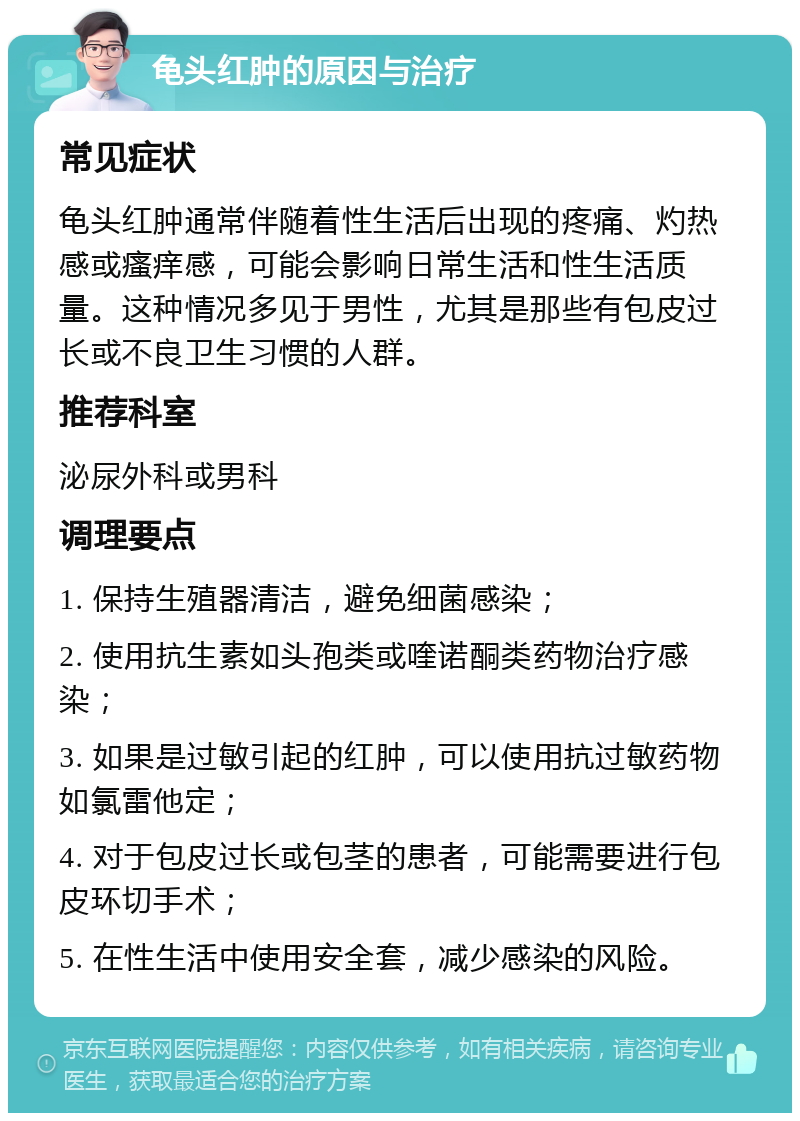 龟头红肿的原因与治疗 常见症状 龟头红肿通常伴随着性生活后出现的疼痛、灼热感或瘙痒感，可能会影响日常生活和性生活质量。这种情况多见于男性，尤其是那些有包皮过长或不良卫生习惯的人群。 推荐科室 泌尿外科或男科 调理要点 1. 保持生殖器清洁，避免细菌感染； 2. 使用抗生素如头孢类或喹诺酮类药物治疗感染； 3. 如果是过敏引起的红肿，可以使用抗过敏药物如氯雷他定； 4. 对于包皮过长或包茎的患者，可能需要进行包皮环切手术； 5. 在性生活中使用安全套，减少感染的风险。