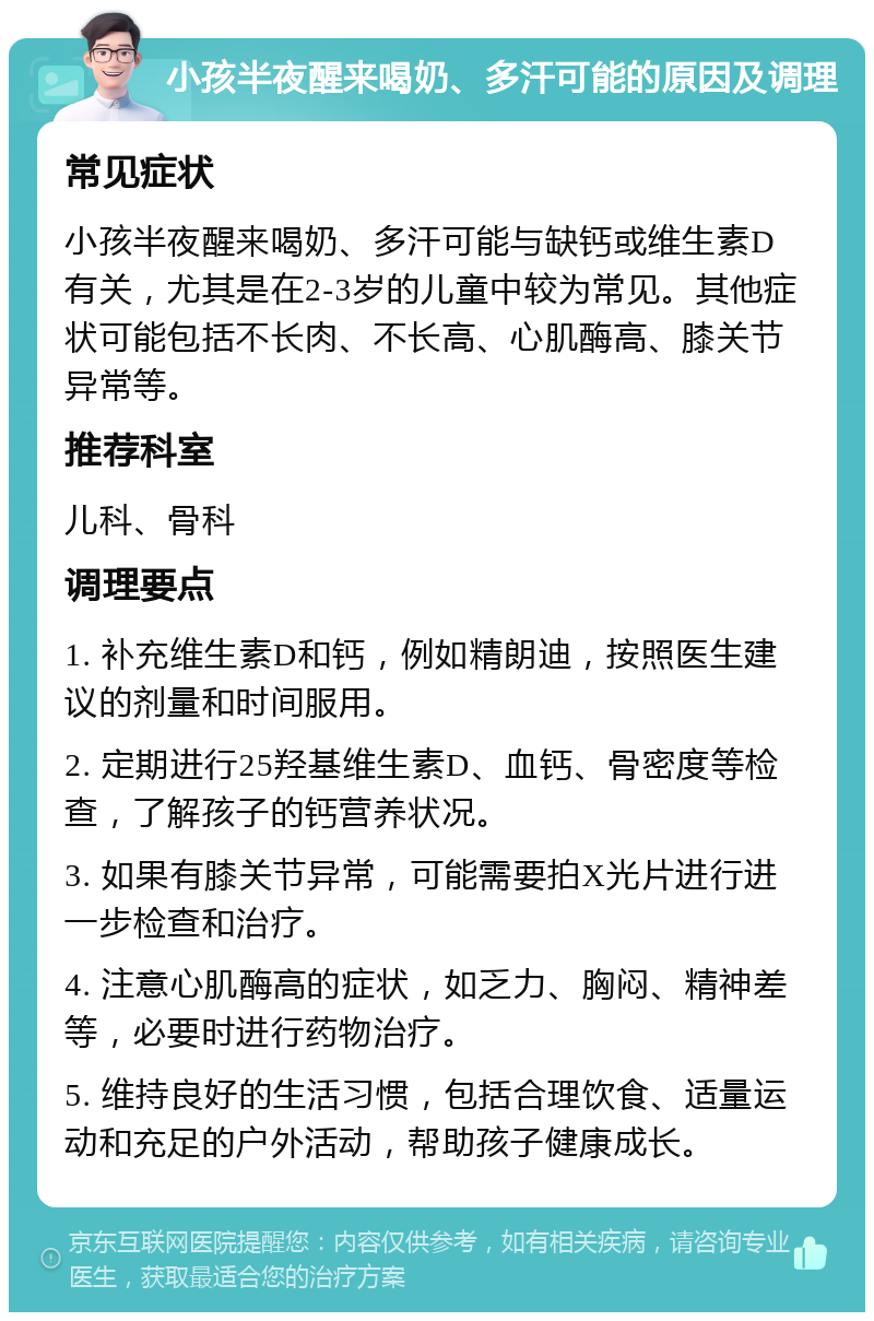 小孩半夜醒来喝奶、多汗可能的原因及调理 常见症状 小孩半夜醒来喝奶、多汗可能与缺钙或维生素D有关，尤其是在2-3岁的儿童中较为常见。其他症状可能包括不长肉、不长高、心肌酶高、膝关节异常等。 推荐科室 儿科、骨科 调理要点 1. 补充维生素D和钙，例如精朗迪，按照医生建议的剂量和时间服用。 2. 定期进行25羟基维生素D、血钙、骨密度等检查，了解孩子的钙营养状况。 3. 如果有膝关节异常，可能需要拍X光片进行进一步检查和治疗。 4. 注意心肌酶高的症状，如乏力、胸闷、精神差等，必要时进行药物治疗。 5. 维持良好的生活习惯，包括合理饮食、适量运动和充足的户外活动，帮助孩子健康成长。