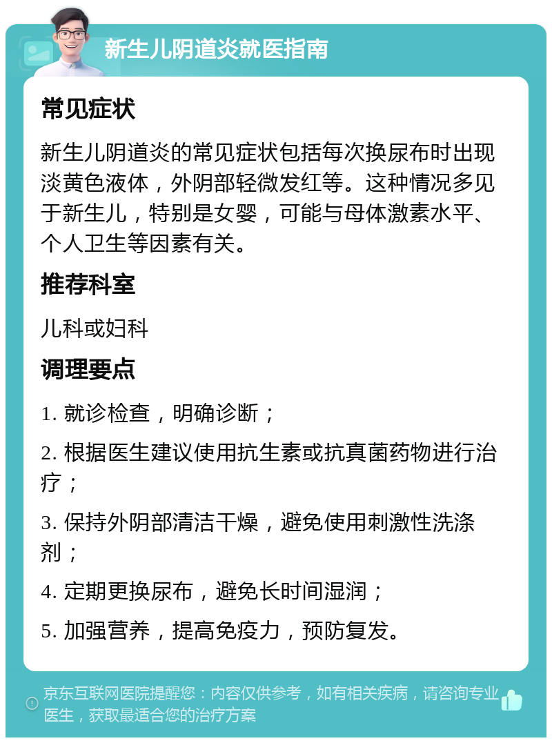 新生儿阴道炎就医指南 常见症状 新生儿阴道炎的常见症状包括每次换尿布时出现淡黄色液体，外阴部轻微发红等。这种情况多见于新生儿，特别是女婴，可能与母体激素水平、个人卫生等因素有关。 推荐科室 儿科或妇科 调理要点 1. 就诊检查，明确诊断； 2. 根据医生建议使用抗生素或抗真菌药物进行治疗； 3. 保持外阴部清洁干燥，避免使用刺激性洗涤剂； 4. 定期更换尿布，避免长时间湿润； 5. 加强营养，提高免疫力，预防复发。