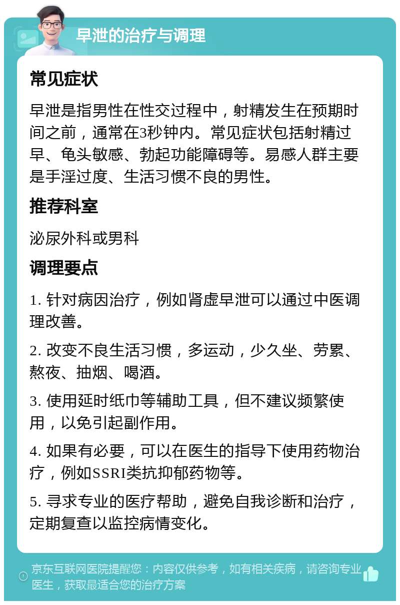 早泄的治疗与调理 常见症状 早泄是指男性在性交过程中，射精发生在预期时间之前，通常在3秒钟内。常见症状包括射精过早、龟头敏感、勃起功能障碍等。易感人群主要是手淫过度、生活习惯不良的男性。 推荐科室 泌尿外科或男科 调理要点 1. 针对病因治疗，例如肾虚早泄可以通过中医调理改善。 2. 改变不良生活习惯，多运动，少久坐、劳累、熬夜、抽烟、喝酒。 3. 使用延时纸巾等辅助工具，但不建议频繁使用，以免引起副作用。 4. 如果有必要，可以在医生的指导下使用药物治疗，例如SSRI类抗抑郁药物等。 5. 寻求专业的医疗帮助，避免自我诊断和治疗，定期复查以监控病情变化。