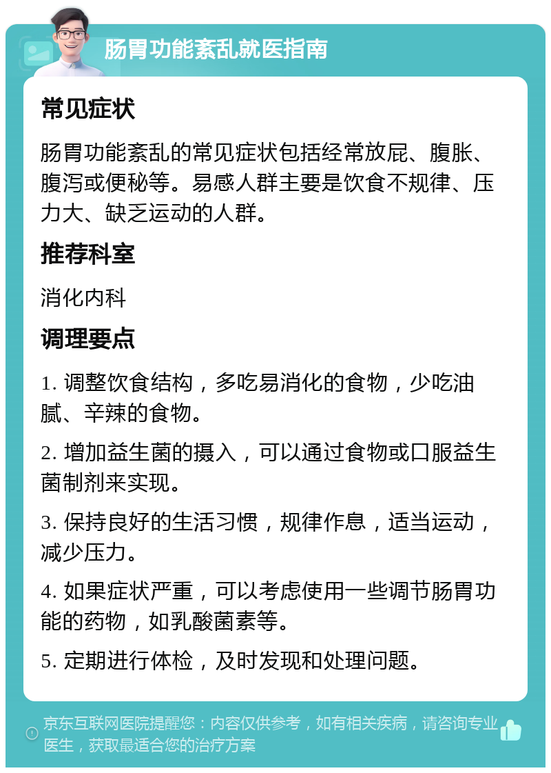 肠胃功能紊乱就医指南 常见症状 肠胃功能紊乱的常见症状包括经常放屁、腹胀、腹泻或便秘等。易感人群主要是饮食不规律、压力大、缺乏运动的人群。 推荐科室 消化内科 调理要点 1. 调整饮食结构，多吃易消化的食物，少吃油腻、辛辣的食物。 2. 增加益生菌的摄入，可以通过食物或口服益生菌制剂来实现。 3. 保持良好的生活习惯，规律作息，适当运动，减少压力。 4. 如果症状严重，可以考虑使用一些调节肠胃功能的药物，如乳酸菌素等。 5. 定期进行体检，及时发现和处理问题。