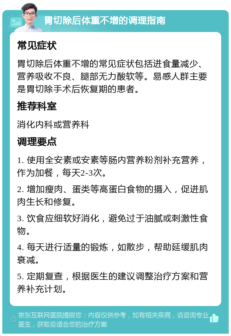 胃切除后体重不增的调理指南 常见症状 胃切除后体重不增的常见症状包括进食量减少、营养吸收不良、腿部无力酸软等。易感人群主要是胃切除手术后恢复期的患者。 推荐科室 消化内科或营养科 调理要点 1. 使用全安素或安素等肠内营养粉剂补充营养，作为加餐，每天2-3次。 2. 增加瘦肉、蛋类等高蛋白食物的摄入，促进肌肉生长和修复。 3. 饮食应细软好消化，避免过于油腻或刺激性食物。 4. 每天进行适量的锻炼，如散步，帮助延缓肌肉衰减。 5. 定期复查，根据医生的建议调整治疗方案和营养补充计划。