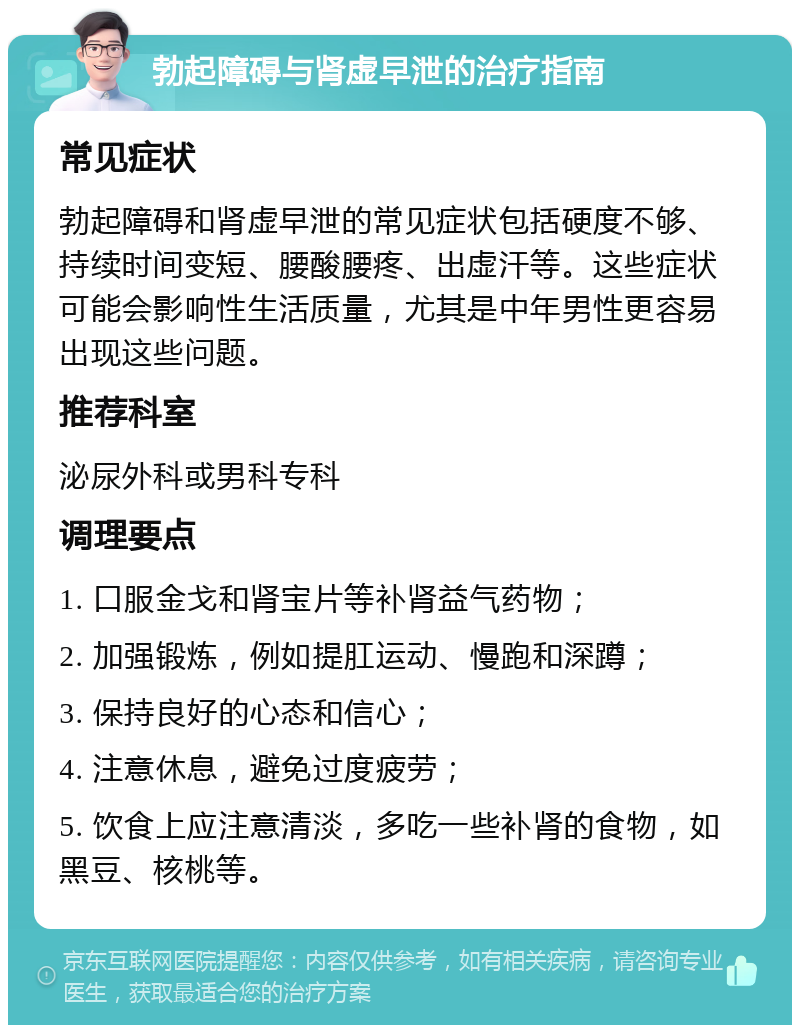 勃起障碍与肾虚早泄的治疗指南 常见症状 勃起障碍和肾虚早泄的常见症状包括硬度不够、持续时间变短、腰酸腰疼、出虚汗等。这些症状可能会影响性生活质量，尤其是中年男性更容易出现这些问题。 推荐科室 泌尿外科或男科专科 调理要点 1. 口服金戈和肾宝片等补肾益气药物； 2. 加强锻炼，例如提肛运动、慢跑和深蹲； 3. 保持良好的心态和信心； 4. 注意休息，避免过度疲劳； 5. 饮食上应注意清淡，多吃一些补肾的食物，如黑豆、核桃等。