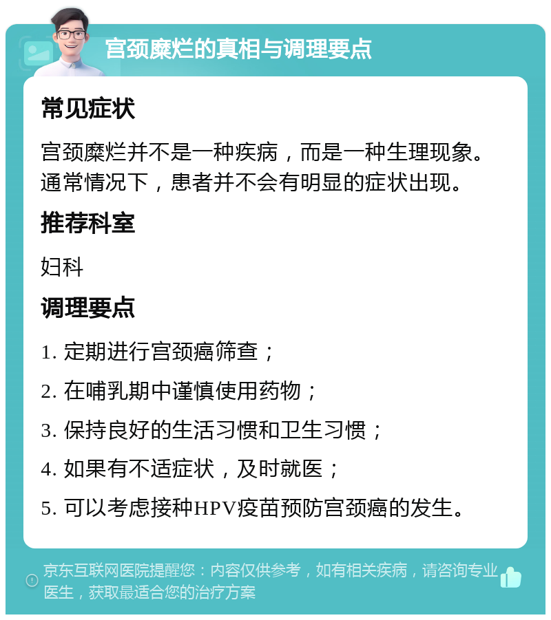 宫颈糜烂的真相与调理要点 常见症状 宫颈糜烂并不是一种疾病，而是一种生理现象。通常情况下，患者并不会有明显的症状出现。 推荐科室 妇科 调理要点 1. 定期进行宫颈癌筛查； 2. 在哺乳期中谨慎使用药物； 3. 保持良好的生活习惯和卫生习惯； 4. 如果有不适症状，及时就医； 5. 可以考虑接种HPV疫苗预防宫颈癌的发生。