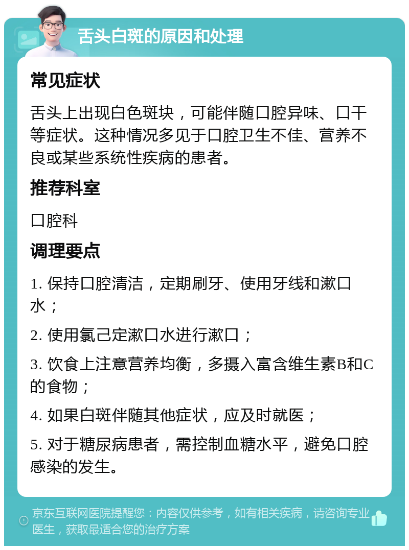 舌头白斑的原因和处理 常见症状 舌头上出现白色斑块，可能伴随口腔异味、口干等症状。这种情况多见于口腔卫生不佳、营养不良或某些系统性疾病的患者。 推荐科室 口腔科 调理要点 1. 保持口腔清洁，定期刷牙、使用牙线和漱口水； 2. 使用氯己定漱口水进行漱口； 3. 饮食上注意营养均衡，多摄入富含维生素B和C的食物； 4. 如果白斑伴随其他症状，应及时就医； 5. 对于糖尿病患者，需控制血糖水平，避免口腔感染的发生。