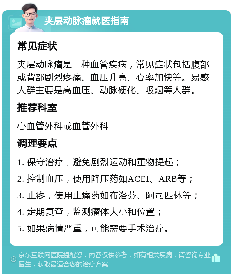 夹层动脉瘤就医指南 常见症状 夹层动脉瘤是一种血管疾病，常见症状包括腹部或背部剧烈疼痛、血压升高、心率加快等。易感人群主要是高血压、动脉硬化、吸烟等人群。 推荐科室 心血管外科或血管外科 调理要点 1. 保守治疗，避免剧烈运动和重物提起； 2. 控制血压，使用降压药如ACEI、ARB等； 3. 止疼，使用止痛药如布洛芬、阿司匹林等； 4. 定期复查，监测瘤体大小和位置； 5. 如果病情严重，可能需要手术治疗。