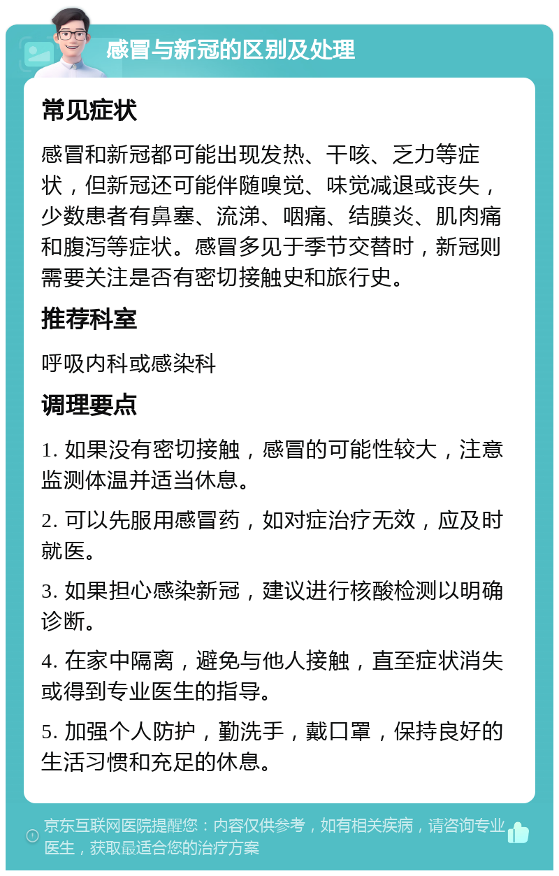 感冒与新冠的区别及处理 常见症状 感冒和新冠都可能出现发热、干咳、乏力等症状，但新冠还可能伴随嗅觉、味觉减退或丧失，少数患者有鼻塞、流涕、咽痛、结膜炎、肌肉痛和腹泻等症状。感冒多见于季节交替时，新冠则需要关注是否有密切接触史和旅行史。 推荐科室 呼吸内科或感染科 调理要点 1. 如果没有密切接触，感冒的可能性较大，注意监测体温并适当休息。 2. 可以先服用感冒药，如对症治疗无效，应及时就医。 3. 如果担心感染新冠，建议进行核酸检测以明确诊断。 4. 在家中隔离，避免与他人接触，直至症状消失或得到专业医生的指导。 5. 加强个人防护，勤洗手，戴口罩，保持良好的生活习惯和充足的休息。