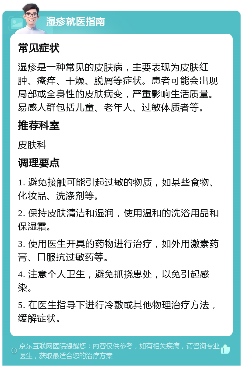 湿疹就医指南 常见症状 湿疹是一种常见的皮肤病，主要表现为皮肤红肿、瘙痒、干燥、脱屑等症状。患者可能会出现局部或全身性的皮肤病变，严重影响生活质量。易感人群包括儿童、老年人、过敏体质者等。 推荐科室 皮肤科 调理要点 1. 避免接触可能引起过敏的物质，如某些食物、化妆品、洗涤剂等。 2. 保持皮肤清洁和湿润，使用温和的洗浴用品和保湿霜。 3. 使用医生开具的药物进行治疗，如外用激素药膏、口服抗过敏药等。 4. 注意个人卫生，避免抓挠患处，以免引起感染。 5. 在医生指导下进行冷敷或其他物理治疗方法，缓解症状。