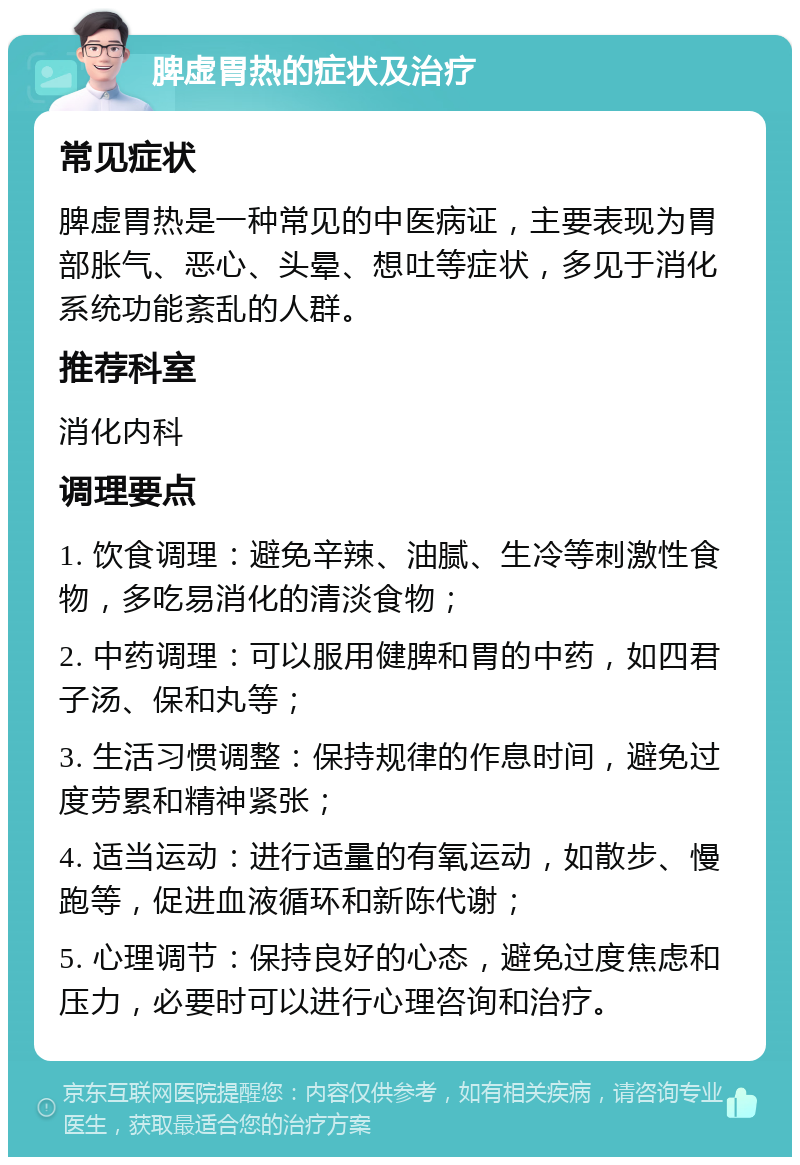 脾虚胃热的症状及治疗 常见症状 脾虚胃热是一种常见的中医病证，主要表现为胃部胀气、恶心、头晕、想吐等症状，多见于消化系统功能紊乱的人群。 推荐科室 消化内科 调理要点 1. 饮食调理：避免辛辣、油腻、生冷等刺激性食物，多吃易消化的清淡食物； 2. 中药调理：可以服用健脾和胃的中药，如四君子汤、保和丸等； 3. 生活习惯调整：保持规律的作息时间，避免过度劳累和精神紧张； 4. 适当运动：进行适量的有氧运动，如散步、慢跑等，促进血液循环和新陈代谢； 5. 心理调节：保持良好的心态，避免过度焦虑和压力，必要时可以进行心理咨询和治疗。