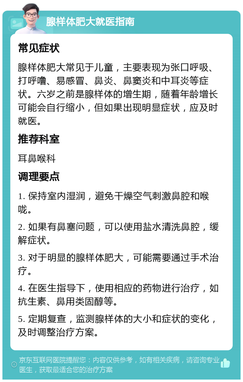 腺样体肥大就医指南 常见症状 腺样体肥大常见于儿童，主要表现为张口呼吸、打呼噜、易感冒、鼻炎、鼻窦炎和中耳炎等症状。六岁之前是腺样体的增生期，随着年龄增长可能会自行缩小，但如果出现明显症状，应及时就医。 推荐科室 耳鼻喉科 调理要点 1. 保持室内湿润，避免干燥空气刺激鼻腔和喉咙。 2. 如果有鼻塞问题，可以使用盐水清洗鼻腔，缓解症状。 3. 对于明显的腺样体肥大，可能需要通过手术治疗。 4. 在医生指导下，使用相应的药物进行治疗，如抗生素、鼻用类固醇等。 5. 定期复查，监测腺样体的大小和症状的变化，及时调整治疗方案。