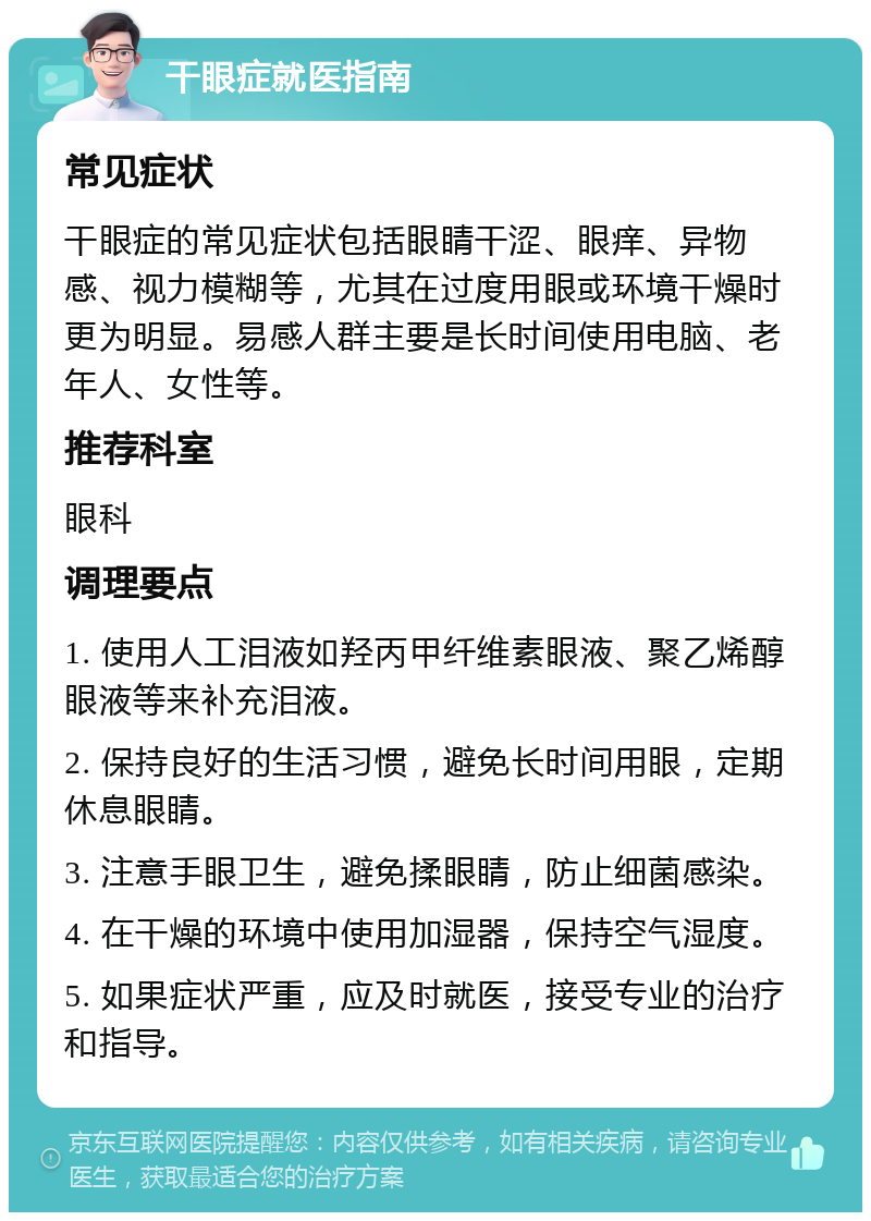 干眼症就医指南 常见症状 干眼症的常见症状包括眼睛干涩、眼痒、异物感、视力模糊等，尤其在过度用眼或环境干燥时更为明显。易感人群主要是长时间使用电脑、老年人、女性等。 推荐科室 眼科 调理要点 1. 使用人工泪液如羟丙甲纤维素眼液、聚乙烯醇眼液等来补充泪液。 2. 保持良好的生活习惯，避免长时间用眼，定期休息眼睛。 3. 注意手眼卫生，避免揉眼睛，防止细菌感染。 4. 在干燥的环境中使用加湿器，保持空气湿度。 5. 如果症状严重，应及时就医，接受专业的治疗和指导。