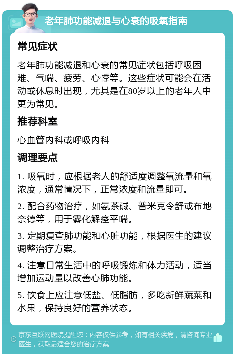 老年肺功能减退与心衰的吸氧指南 常见症状 老年肺功能减退和心衰的常见症状包括呼吸困难、气喘、疲劳、心悸等。这些症状可能会在活动或休息时出现，尤其是在80岁以上的老年人中更为常见。 推荐科室 心血管内科或呼吸内科 调理要点 1. 吸氧时，应根据老人的舒适度调整氧流量和氧浓度，通常情况下，正常浓度和流量即可。 2. 配合药物治疗，如氨茶碱、普米克令舒或布地奈德等，用于雾化解痉平喘。 3. 定期复查肺功能和心脏功能，根据医生的建议调整治疗方案。 4. 注意日常生活中的呼吸锻炼和体力活动，适当增加运动量以改善心肺功能。 5. 饮食上应注意低盐、低脂肪，多吃新鲜蔬菜和水果，保持良好的营养状态。