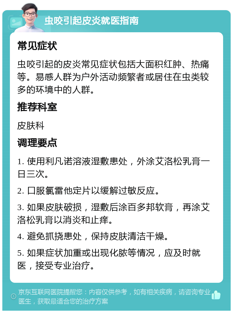 虫咬引起皮炎就医指南 常见症状 虫咬引起的皮炎常见症状包括大面积红肿、热痛等。易感人群为户外活动频繁者或居住在虫类较多的环境中的人群。 推荐科室 皮肤科 调理要点 1. 使用利凡诺溶液湿敷患处，外涂艾洛松乳膏一日三次。 2. 口服氯雷他定片以缓解过敏反应。 3. 如果皮肤破损，湿敷后涂百多邦软膏，再涂艾洛松乳膏以消炎和止痒。 4. 避免抓挠患处，保持皮肤清洁干燥。 5. 如果症状加重或出现化脓等情况，应及时就医，接受专业治疗。