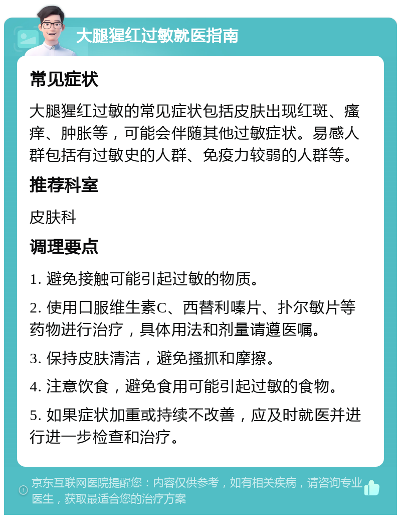 大腿猩红过敏就医指南 常见症状 大腿猩红过敏的常见症状包括皮肤出现红斑、瘙痒、肿胀等，可能会伴随其他过敏症状。易感人群包括有过敏史的人群、免疫力较弱的人群等。 推荐科室 皮肤科 调理要点 1. 避免接触可能引起过敏的物质。 2. 使用口服维生素C、西替利嗪片、扑尔敏片等药物进行治疗，具体用法和剂量请遵医嘱。 3. 保持皮肤清洁，避免搔抓和摩擦。 4. 注意饮食，避免食用可能引起过敏的食物。 5. 如果症状加重或持续不改善，应及时就医并进行进一步检查和治疗。