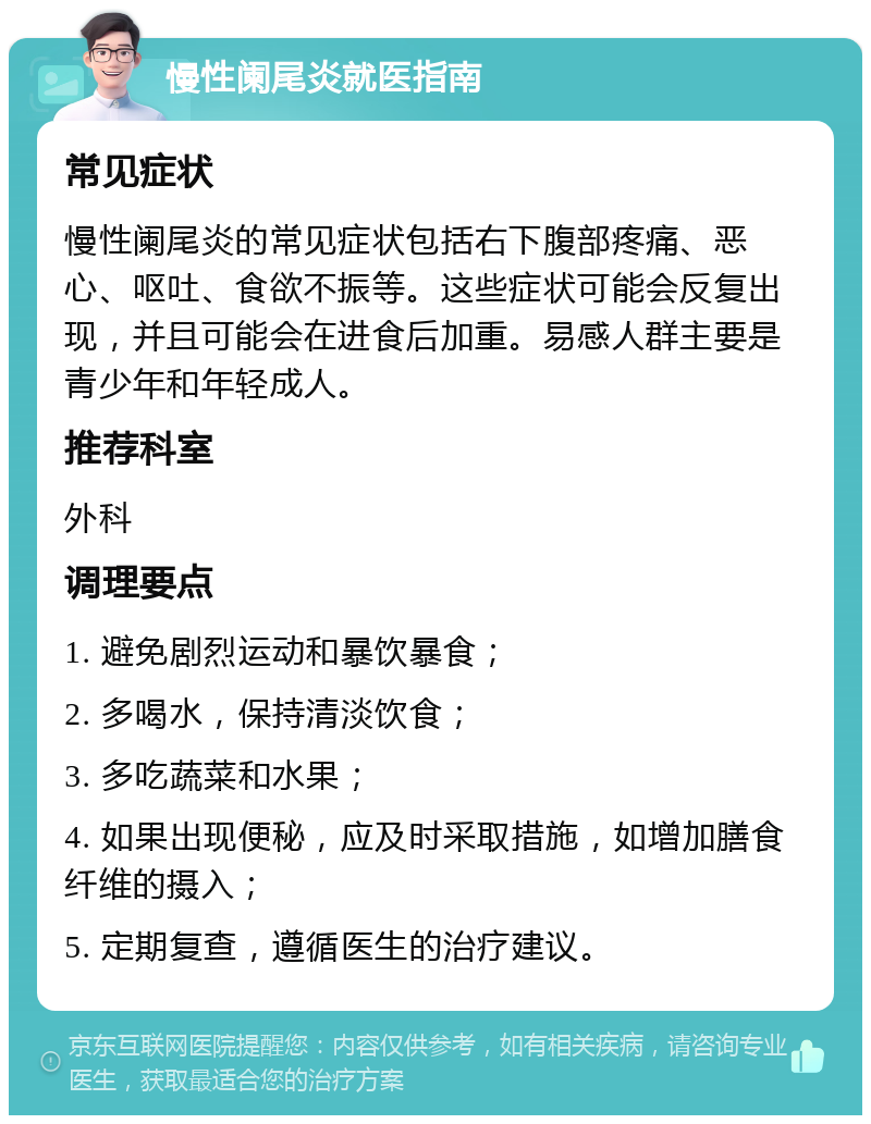 慢性阑尾炎就医指南 常见症状 慢性阑尾炎的常见症状包括右下腹部疼痛、恶心、呕吐、食欲不振等。这些症状可能会反复出现，并且可能会在进食后加重。易感人群主要是青少年和年轻成人。 推荐科室 外科 调理要点 1. 避免剧烈运动和暴饮暴食； 2. 多喝水，保持清淡饮食； 3. 多吃蔬菜和水果； 4. 如果出现便秘，应及时采取措施，如增加膳食纤维的摄入； 5. 定期复查，遵循医生的治疗建议。