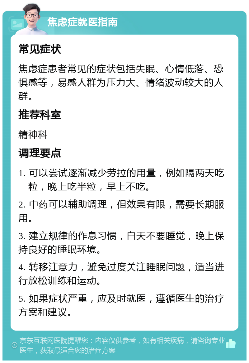 焦虑症就医指南 常见症状 焦虑症患者常见的症状包括失眠、心情低落、恐惧感等，易感人群为压力大、情绪波动较大的人群。 推荐科室 精神科 调理要点 1. 可以尝试逐渐减少劳拉的用量，例如隔两天吃一粒，晚上吃半粒，早上不吃。 2. 中药可以辅助调理，但效果有限，需要长期服用。 3. 建立规律的作息习惯，白天不要睡觉，晚上保持良好的睡眠环境。 4. 转移注意力，避免过度关注睡眠问题，适当进行放松训练和运动。 5. 如果症状严重，应及时就医，遵循医生的治疗方案和建议。