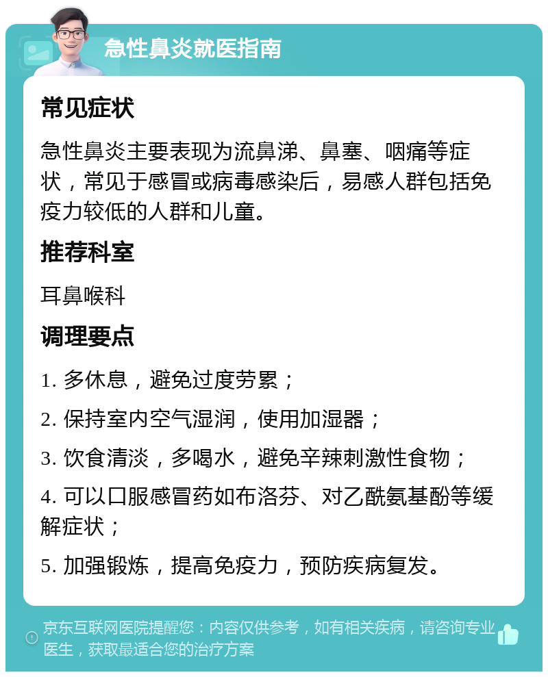 急性鼻炎就医指南 常见症状 急性鼻炎主要表现为流鼻涕、鼻塞、咽痛等症状，常见于感冒或病毒感染后，易感人群包括免疫力较低的人群和儿童。 推荐科室 耳鼻喉科 调理要点 1. 多休息，避免过度劳累； 2. 保持室内空气湿润，使用加湿器； 3. 饮食清淡，多喝水，避免辛辣刺激性食物； 4. 可以口服感冒药如布洛芬、对乙酰氨基酚等缓解症状； 5. 加强锻炼，提高免疫力，预防疾病复发。