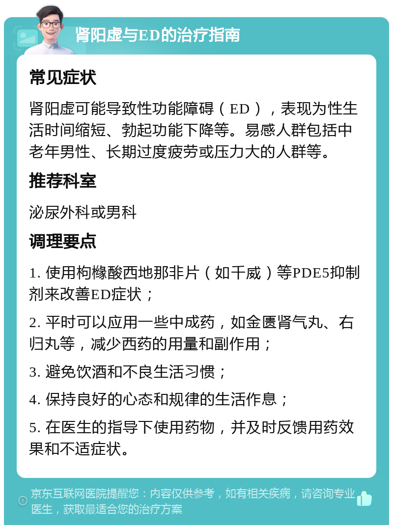 肾阳虚与ED的治疗指南 常见症状 肾阳虚可能导致性功能障碍（ED），表现为性生活时间缩短、勃起功能下降等。易感人群包括中老年男性、长期过度疲劳或压力大的人群等。 推荐科室 泌尿外科或男科 调理要点 1. 使用枸橼酸西地那非片（如千威）等PDE5抑制剂来改善ED症状； 2. 平时可以应用一些中成药，如金匮肾气丸、右归丸等，减少西药的用量和副作用； 3. 避免饮酒和不良生活习惯； 4. 保持良好的心态和规律的生活作息； 5. 在医生的指导下使用药物，并及时反馈用药效果和不适症状。