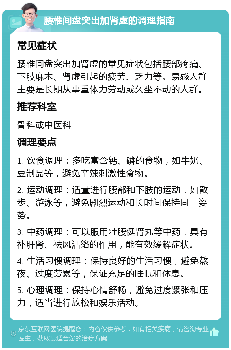 腰椎间盘突出加肾虚的调理指南 常见症状 腰椎间盘突出加肾虚的常见症状包括腰部疼痛、下肢麻木、肾虚引起的疲劳、乏力等。易感人群主要是长期从事重体力劳动或久坐不动的人群。 推荐科室 骨科或中医科 调理要点 1. 饮食调理：多吃富含钙、磷的食物，如牛奶、豆制品等，避免辛辣刺激性食物。 2. 运动调理：适量进行腰部和下肢的运动，如散步、游泳等，避免剧烈运动和长时间保持同一姿势。 3. 中药调理：可以服用壮腰健肾丸等中药，具有补肝肾、祛风活络的作用，能有效缓解症状。 4. 生活习惯调理：保持良好的生活习惯，避免熬夜、过度劳累等，保证充足的睡眠和休息。 5. 心理调理：保持心情舒畅，避免过度紧张和压力，适当进行放松和娱乐活动。