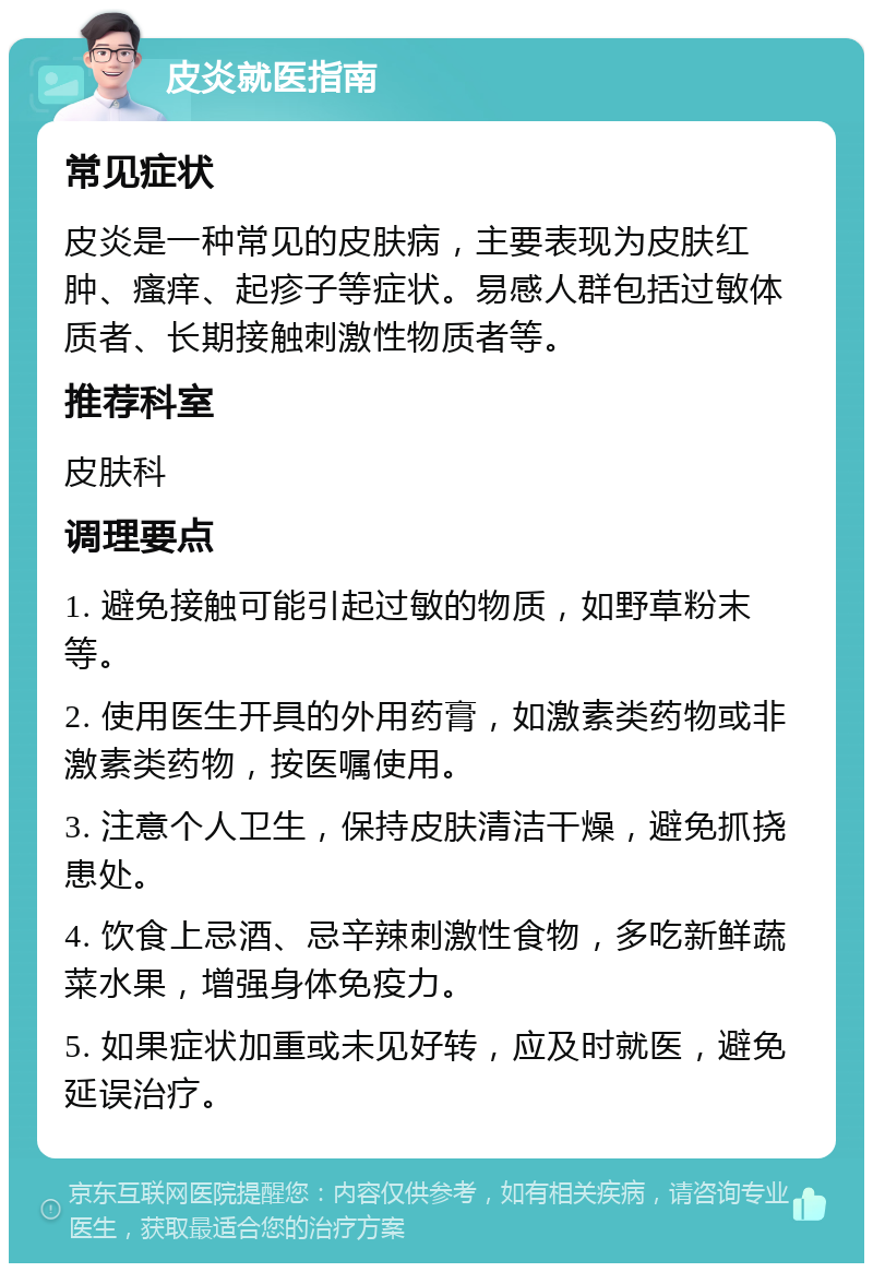 皮炎就医指南 常见症状 皮炎是一种常见的皮肤病，主要表现为皮肤红肿、瘙痒、起疹子等症状。易感人群包括过敏体质者、长期接触刺激性物质者等。 推荐科室 皮肤科 调理要点 1. 避免接触可能引起过敏的物质，如野草粉末等。 2. 使用医生开具的外用药膏，如激素类药物或非激素类药物，按医嘱使用。 3. 注意个人卫生，保持皮肤清洁干燥，避免抓挠患处。 4. 饮食上忌酒、忌辛辣刺激性食物，多吃新鲜蔬菜水果，增强身体免疫力。 5. 如果症状加重或未见好转，应及时就医，避免延误治疗。