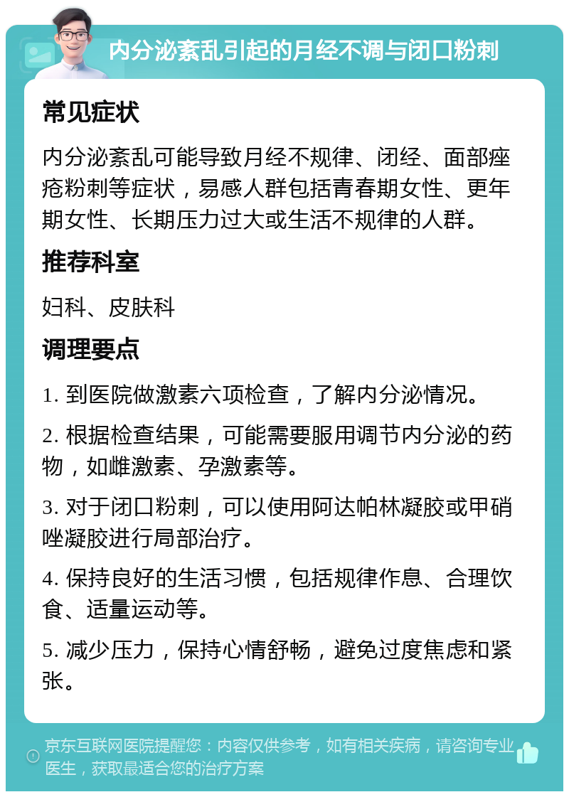 内分泌紊乱引起的月经不调与闭口粉刺 常见症状 内分泌紊乱可能导致月经不规律、闭经、面部痤疮粉刺等症状，易感人群包括青春期女性、更年期女性、长期压力过大或生活不规律的人群。 推荐科室 妇科、皮肤科 调理要点 1. 到医院做激素六项检查，了解内分泌情况。 2. 根据检查结果，可能需要服用调节内分泌的药物，如雌激素、孕激素等。 3. 对于闭口粉刺，可以使用阿达帕林凝胶或甲硝唑凝胶进行局部治疗。 4. 保持良好的生活习惯，包括规律作息、合理饮食、适量运动等。 5. 减少压力，保持心情舒畅，避免过度焦虑和紧张。