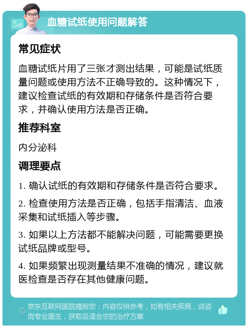 血糖试纸使用问题解答 常见症状 血糖试纸片用了三张才测出结果，可能是试纸质量问题或使用方法不正确导致的。这种情况下，建议检查试纸的有效期和存储条件是否符合要求，并确认使用方法是否正确。 推荐科室 内分泌科 调理要点 1. 确认试纸的有效期和存储条件是否符合要求。 2. 检查使用方法是否正确，包括手指清洁、血液采集和试纸插入等步骤。 3. 如果以上方法都不能解决问题，可能需要更换试纸品牌或型号。 4. 如果频繁出现测量结果不准确的情况，建议就医检查是否存在其他健康问题。