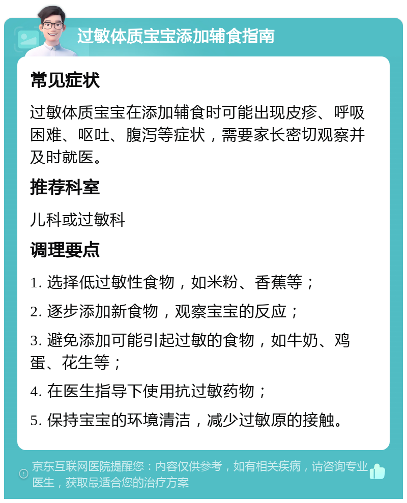 过敏体质宝宝添加辅食指南 常见症状 过敏体质宝宝在添加辅食时可能出现皮疹、呼吸困难、呕吐、腹泻等症状，需要家长密切观察并及时就医。 推荐科室 儿科或过敏科 调理要点 1. 选择低过敏性食物，如米粉、香蕉等； 2. 逐步添加新食物，观察宝宝的反应； 3. 避免添加可能引起过敏的食物，如牛奶、鸡蛋、花生等； 4. 在医生指导下使用抗过敏药物； 5. 保持宝宝的环境清洁，减少过敏原的接触。