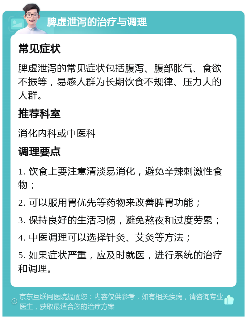 脾虚泄泻的治疗与调理 常见症状 脾虚泄泻的常见症状包括腹泻、腹部胀气、食欲不振等，易感人群为长期饮食不规律、压力大的人群。 推荐科室 消化内科或中医科 调理要点 1. 饮食上要注意清淡易消化，避免辛辣刺激性食物； 2. 可以服用胃优先等药物来改善脾胃功能； 3. 保持良好的生活习惯，避免熬夜和过度劳累； 4. 中医调理可以选择针灸、艾灸等方法； 5. 如果症状严重，应及时就医，进行系统的治疗和调理。