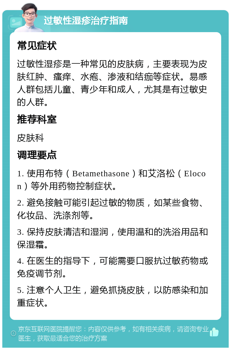 过敏性湿疹治疗指南 常见症状 过敏性湿疹是一种常见的皮肤病，主要表现为皮肤红肿、瘙痒、水疱、渗液和结痂等症状。易感人群包括儿童、青少年和成人，尤其是有过敏史的人群。 推荐科室 皮肤科 调理要点 1. 使用布特（Betamethasone）和艾洛松（Elocon）等外用药物控制症状。 2. 避免接触可能引起过敏的物质，如某些食物、化妆品、洗涤剂等。 3. 保持皮肤清洁和湿润，使用温和的洗浴用品和保湿霜。 4. 在医生的指导下，可能需要口服抗过敏药物或免疫调节剂。 5. 注意个人卫生，避免抓挠皮肤，以防感染和加重症状。