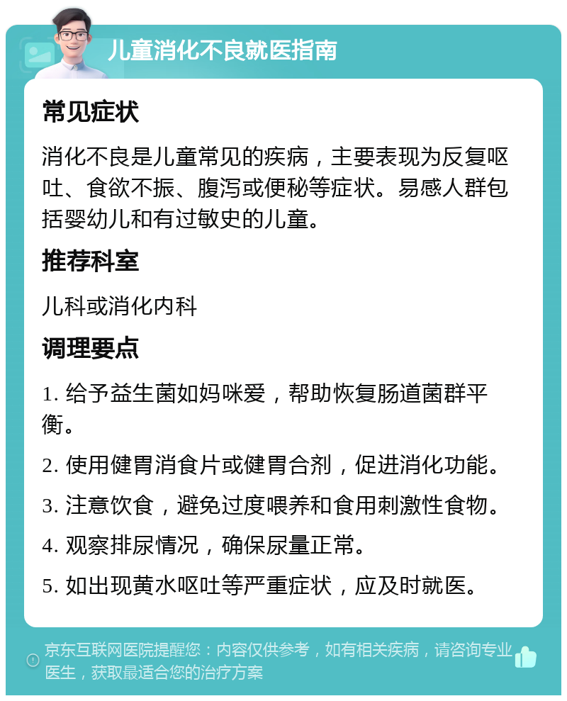 儿童消化不良就医指南 常见症状 消化不良是儿童常见的疾病，主要表现为反复呕吐、食欲不振、腹泻或便秘等症状。易感人群包括婴幼儿和有过敏史的儿童。 推荐科室 儿科或消化内科 调理要点 1. 给予益生菌如妈咪爱，帮助恢复肠道菌群平衡。 2. 使用健胃消食片或健胃合剂，促进消化功能。 3. 注意饮食，避免过度喂养和食用刺激性食物。 4. 观察排尿情况，确保尿量正常。 5. 如出现黄水呕吐等严重症状，应及时就医。