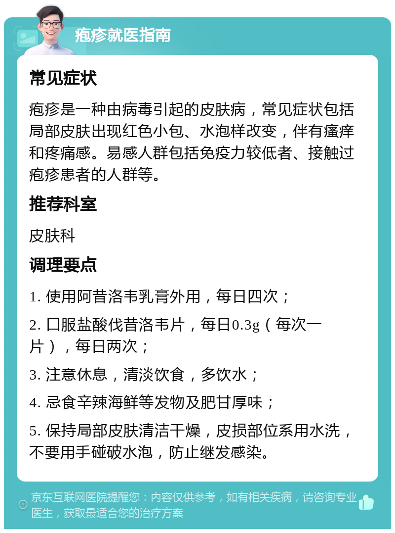 疱疹就医指南 常见症状 疱疹是一种由病毒引起的皮肤病，常见症状包括局部皮肤出现红色小包、水泡样改变，伴有瘙痒和疼痛感。易感人群包括免疫力较低者、接触过疱疹患者的人群等。 推荐科室 皮肤科 调理要点 1. 使用阿昔洛韦乳膏外用，每日四次； 2. 口服盐酸伐昔洛韦片，每日0.3g（每次一片），每日两次； 3. 注意休息，清淡饮食，多饮水； 4. 忌食辛辣海鲜等发物及肥甘厚味； 5. 保持局部皮肤清洁干燥，皮损部位系用水洗，不要用手碰破水泡，防止继发感染。