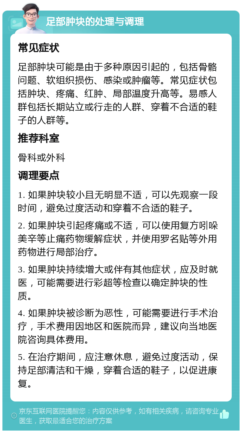 足部肿块的处理与调理 常见症状 足部肿块可能是由于多种原因引起的，包括骨骼问题、软组织损伤、感染或肿瘤等。常见症状包括肿块、疼痛、红肿、局部温度升高等。易感人群包括长期站立或行走的人群、穿着不合适的鞋子的人群等。 推荐科室 骨科或外科 调理要点 1. 如果肿块较小且无明显不适，可以先观察一段时间，避免过度活动和穿着不合适的鞋子。 2. 如果肿块引起疼痛或不适，可以使用复方吲哚美辛等止痛药物缓解症状，并使用罗名贴等外用药物进行局部治疗。 3. 如果肿块持续增大或伴有其他症状，应及时就医，可能需要进行彩超等检查以确定肿块的性质。 4. 如果肿块被诊断为恶性，可能需要进行手术治疗，手术费用因地区和医院而异，建议向当地医院咨询具体费用。 5. 在治疗期间，应注意休息，避免过度活动，保持足部清洁和干燥，穿着合适的鞋子，以促进康复。