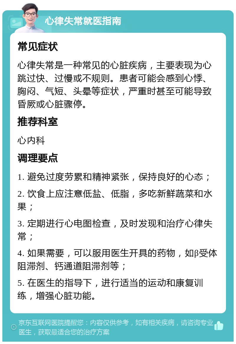 心律失常就医指南 常见症状 心律失常是一种常见的心脏疾病，主要表现为心跳过快、过慢或不规则。患者可能会感到心悸、胸闷、气短、头晕等症状，严重时甚至可能导致昏厥或心脏骤停。 推荐科室 心内科 调理要点 1. 避免过度劳累和精神紧张，保持良好的心态； 2. 饮食上应注意低盐、低脂，多吃新鲜蔬菜和水果； 3. 定期进行心电图检查，及时发现和治疗心律失常； 4. 如果需要，可以服用医生开具的药物，如β受体阻滞剂、钙通道阻滞剂等； 5. 在医生的指导下，进行适当的运动和康复训练，增强心脏功能。