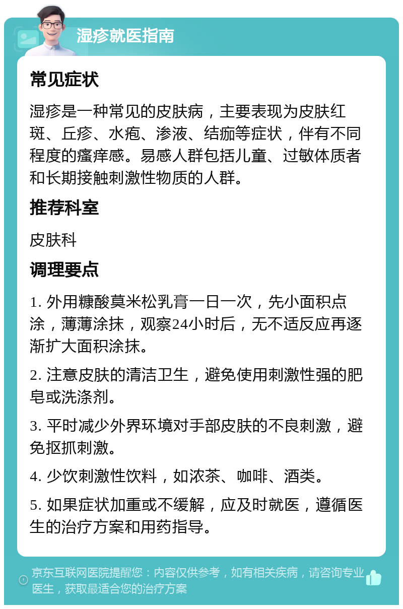 湿疹就医指南 常见症状 湿疹是一种常见的皮肤病，主要表现为皮肤红斑、丘疹、水疱、渗液、结痂等症状，伴有不同程度的瘙痒感。易感人群包括儿童、过敏体质者和长期接触刺激性物质的人群。 推荐科室 皮肤科 调理要点 1. 外用糠酸莫米松乳膏一日一次，先小面积点涂，薄薄涂抹，观察24小时后，无不适反应再逐渐扩大面积涂抹。 2. 注意皮肤的清洁卫生，避免使用刺激性强的肥皂或洗涤剂。 3. 平时减少外界环境对手部皮肤的不良刺激，避免抠抓刺激。 4. 少饮刺激性饮料，如浓茶、咖啡、酒类。 5. 如果症状加重或不缓解，应及时就医，遵循医生的治疗方案和用药指导。